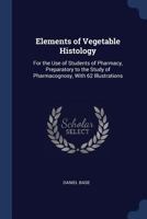 Elements of Vegetable Histology: For the Use of Students of Pharmacy, Preparatory to the Study of Pharmacognosy, With 62 Illustrations 1018010033 Book Cover