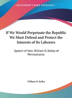 If We Would Perpetuate The Republic We Must Defend And Protect The Interests Of Its Laborers: Speech Of Hon. William D. Kelley Of Pennsylvania 1432680315 Book Cover