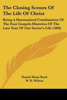 The Closing Scenes Of The Life Of Christ: Being A Harmonized Combination Of The Four Gospels Histories Of The Last Year Of Our Savior's Life 1167048229 Book Cover