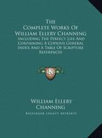 The Complete Works of William Ellery Channing: Including the Perfect Life and Containing a Copious General Index and a Table of Scripture References 1344931294 Book Cover