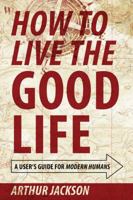How to Live the Good Life: A User's Guide for Modern Humans 1432767704 Book Cover