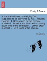 A poetical address to Almighty God, supposed to be delivered by his ... Majesty, George III. Occasioned by the present troubles in America and ... great monarch ... By a lover of his country. 1241178518 Book Cover