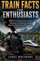 TRAIN FACTS FOR ENTHUSIASTS: 500+ Fascinating Facts About Railways, Locomotives, Speed Records, Engineering Marvels, and Railroad History B0H4W8FKSS Book Cover