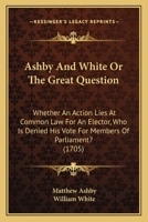 Ashby And White Or The Great Question: Whether An Action Lies At Common Law For An Elector, Who Is Denied His Vote For Members Of Parliament? 1165917386 Book Cover