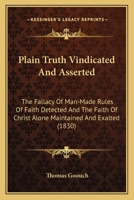 Plain Truth Vindicated And Asserted: The Fallacy Of Man-Made Rules Of Faith Detected And The Faith Of Christ Alone Maintained And Exalted 0548609284 Book Cover