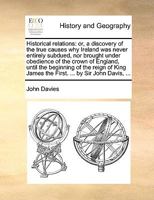 Historical relations: or, a discovery of the true causes why Ireland was never entirely subdued, nor brought under obedience of the crown of England, ... James the First. ... by Sir John Davis, ... 1170737129 Book Cover