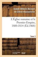 L'�glise Romaine Et Le Premier Empire, 1800-1814, Vol. 3: Avec Notes, Correspondances Diplomatiques Et Pi�ces Justificatives Enti�rement In�dites (Classic Reprint) 2012782094 Book Cover