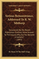 Serious Remonstrance, Addressed To R. W. Sibthorp: Occasioned By His Recent Publication Entitled, Some Answer To The Inquiry, Why Are You Become A Catholic? 1437036910 Book Cover