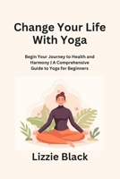 Change Your Life With Yoga: Begin Your Journey to Health and Harmony A Comprehensive Guide to Yoga for Beginners B0CN1S94V7 Book Cover