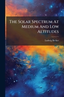 The Solar Spectrum At Medium And Low Altitudes: Observations Of The Region Between Wave-lengths 6024 And 4861 A. U., Made At Lord Crawford's Observatory, Dun Echt, During The Years 1887 To 1889 1278699643 Book Cover