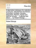 A descriptive catalogue of a collection of pictures, selected from the Roman, Florentine, Lombard, Venetian, Neapolitan, Flemish, French and Spanish ... and drawn, ... by Robert Strange, ... 1247340643 Book Cover