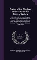 Copies of the Charters and Grants to the Town of Ludlow: With A Mirror for the men of Ludlow, Illustrating Their Corporate Rights: an Account of Charitable Foundations, Three Ancient Descriptions of L 1355828279 Book Cover