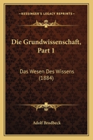 Die Grundwissenschaft, Part 1: Das Wesen Des Wissens (1884) 1168411696 Book Cover