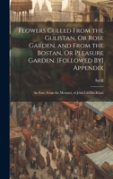 Flowers Culled From the Gulistan, Or Rose Garden, and From the Bostan, Or Pleasure Garden. [Followed By] Appendix: An Extr. From the Mesnavi, of Jelal-Ud-Din-Rûmi 1021360457 Book Cover