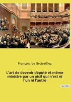 L'art de devenir député et même ministre par un oisif qui n'est ni l'un ni l'autre: Essai sur la députation en France entre la Première et la Seconde 2385089416 Book Cover