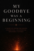 My Goodbye Was a Beginning: A Cognitive System for Mapping, Interrupting, and Rewriting Behavioral Patterns B0H6SQ7WSL Book Cover