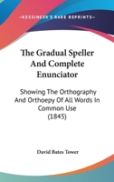 The Gradual Speller And Complete Enunciator: Showing The Orthography And Orthoepy Of All Words In Common Use 1167043758 Book Cover