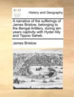 A narrative of the sufferings of James Bristow, belonging to the Bengal Artillery, during ten years captivity with Hyder Ally and Tippoo Saheb. 1140652699 Book Cover