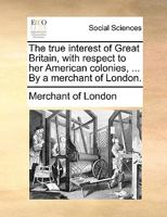 The true interest of Great Britain, with respect to her American colonies, ... By a merchant of London. 1170397980 Book Cover
