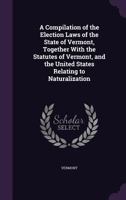 A Compilation of the Election Laws of the State of Vermont, Together With the Statutes of Vermont, and the United States Relating to Naturalization 1358802203 Book Cover