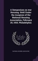 A Symposium on war Housing. Held Under the Auspices of the National Housing Association, February 25, 1918, Philadelphia 1355536553 Book Cover