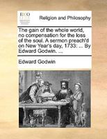 The gain of the whole world, no compensation for the loss of the soul. A sermon preach'd on New Year's day, 1733: ... By Edward Godwin. ... 1170471501 Book Cover