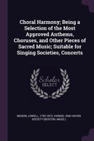 Choral Harmony; Being a Selection of the Most Approved Anthems, Choruses, and Other Pieces of Sacred Music; Suitable for Singing Societies, Concerts 1013749030 Book Cover