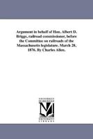 Argument in behalf of Hon. Albert D. Briggs, railroad commissioner, before the Committee on railroads of the Massachusetts legislature. March 28, 1876. By Charles Allen. 141819221X Book Cover