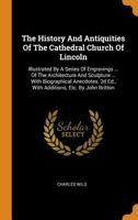 The History And Antiquities Of The Cathedral Church Of Lincoln: Illustrated By A Series Of Engravings ... Of The Architecture And Sculpture ... With ... 2d Ed., With Additions, Etc. By John Britton 1276054963 Book Cover