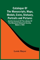 Catalogue of the Manuscripts, Maps, Medals, Coins, Statuary, Portraits and Pictures: and an Account of the Library of the Maryland Historical Society, Made in 1854 9354500366 Book Cover