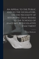 An Appeal to the Public and to the Legislature, on the Necessity of Affording Dead Bodies to the Schools of Anatomy, by Legislative Enactment [electronic Resource] 1014698456 Book Cover