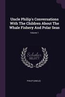 Uncle Philip's Conversations With The Children About The Whale Fishery And Polar Seas; Volume 1 1378538234 Book Cover