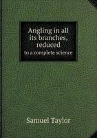 Angling in All Its Branches,: Reduced to a Complete Science: Being the Result of More Than Forty Years Real Practice and Strict Observation Throughout the Kingdoms of Great Britain and Ireland.: In Th 1104615355 Book Cover