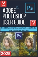 ADOBE PHOTOSHOP USER GUIDE 2025: Build Stunning Graphics for Social Media and Freelance Success B0FNX427M7 Book Cover