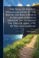The Trial of the REV. William Jackson, at the Bar of the King's Bench in Ireland, for High Treason, on Thursday the 23rd of April, 1795. by William Sampson, 1275309410 Book Cover