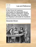 In the Court of Justiciary, information for Alexander Brown starch maker at Monkton; against Robert Dundas, Esq; of Arniston, his Majesty's advocate for Scotland. 1171379714 Book Cover