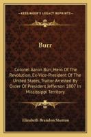 Burr: Colonel Aaron Burr, Hero Of The Revolution, Ex-Vice-President Of The United States, Traitor Arrested By Order Of President Jefferson 1807 In Mississippi Territory 143262878X Book Cover