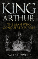 King Arthur: The Man Who Conquered Europe 1398103357 Book Cover
