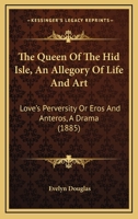 The Queen Of The Hid Isle, An Allegory Of Life And Art: Love's Perversity Or Eros And Anteros, A Drama 1165679582 Book Cover