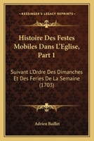 Histoire Des Festes Mobiles Dans L'Eglise, Part 1: Suivant L'Ordre Des Dimanches Et Des Feries De La Semaine (1703) 1104865076 Book Cover