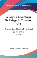 A Key To Knowledge Or Things In Common Use: Simply And Shortly Explained, By A Mother 1436735211 Book Cover