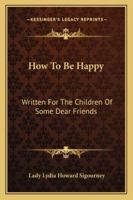 How To Be Happy: Written For The Children Of Some Dear Friends 1377375838 Book Cover