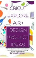 CRICUT EXPLORE AIR 2 DESIGN PROJECT IDEAS: A Practical Step by Step Guide to Complete Exciting Projects With Your Cricut Explore Air 2; Including Tips, Tricks, Cutting Instructions 1675057389 Book Cover