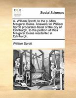 A. William Sprott, to the p. Miss Margaret Burns. Answers for William Sprott procurator-fiscal of the city of Edinburgh, to the petition of Miss Margaret Burns residenter in Edinburgh. 117084913X Book Cover