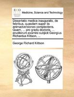 Dissertatio medica inauguralis, de febribus, quasdam super iis animadversiones complectens. Quam, ... pro gradu doctoris, ... eruditorum examini ... Richardus Kittson, ... 114099221X Book Cover