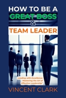 HOW TO BE A GREAT BOSS & TEAM LEADER: Leading with Excellence: Mastering the Art of Effective Leadership B0CVTWZTNC Book Cover