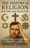 The History of Religion for the Non-Believer: Uncovering the Real Story Behind Humanity’s Beliefs: A Journey Through 30,000 Years of Belief, Bureaucracy, and the Crazy Ideas that Built Civilization B0FVY1K5KP Book Cover