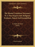 The Mental Condition Necessary to a Due Inquiry Into Religious Evidence, Stated and Exemplified: In Eight Sermons Preached Before the University of Oxford, in the Year MDCCCXXIII .. 1104256908 Book Cover