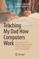 Teaching My Dad How Computers Work: A Discussion of How Machines Appear to Make Decisions Through Bits, Logic, and Algorithms 3032367832 Book Cover