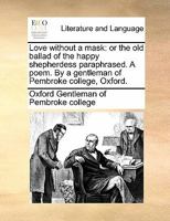 Love without a mask: or the old ballad of the happy shepherdess paraphrased. A poem. By a gentleman of Pembroke college, Oxford. 1170896170 Book Cover